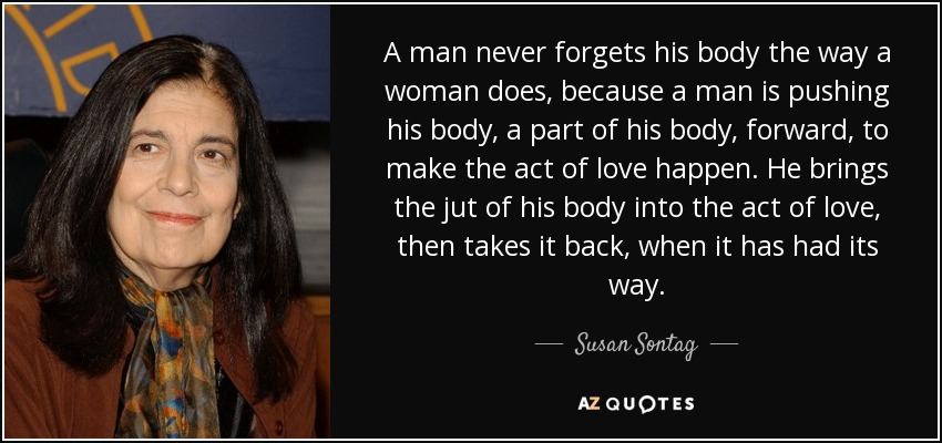 A man never forgets his body the way a woman does, because a man is pushing his body, a part of his body, forward, to make the act of love happen. He brings the jut of his body into the act of love, then takes it back, when it has had its way. - Susan Sontag