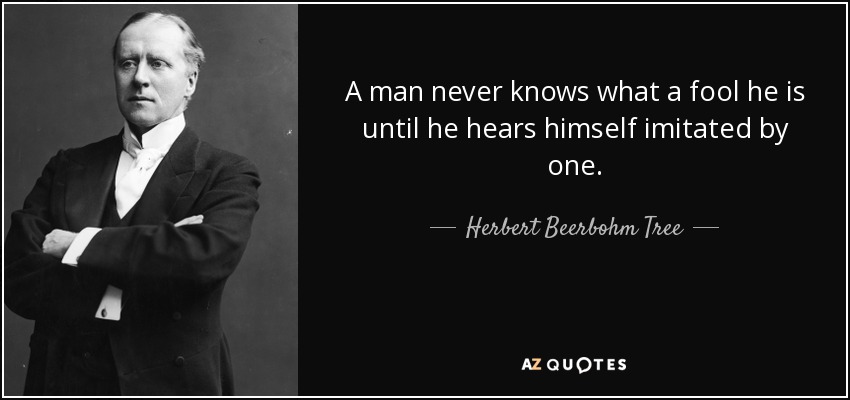 A man never knows what a fool he is until he hears himself imitated by one. - Herbert Beerbohm Tree