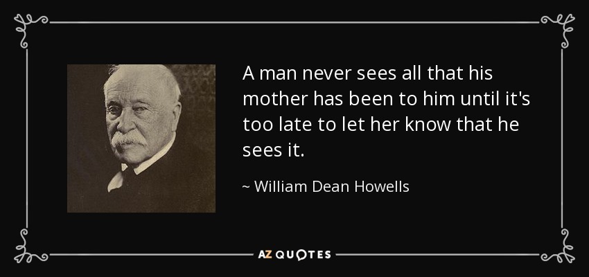 A man never sees all that his mother has been to him until it's too late to let her know that he sees it. - William Dean Howells