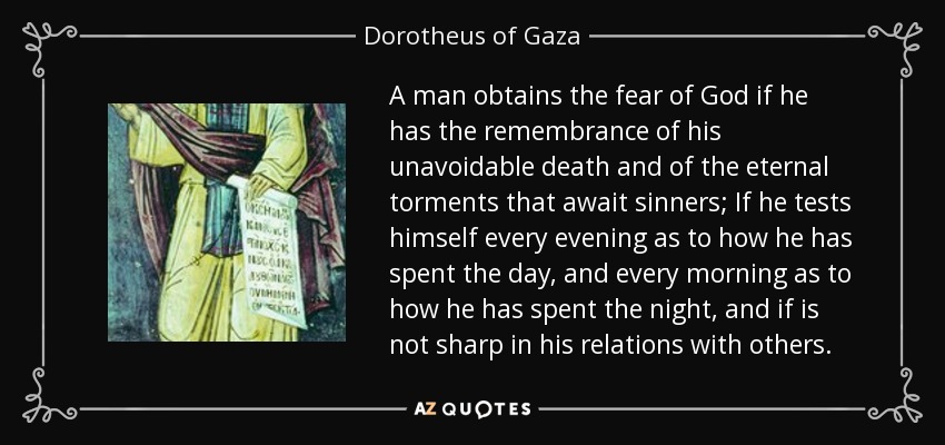 A man obtains the fear of God if he has the remembrance of his unavoidable death and of the eternal torments that await sinners; If he tests himself every evening as to how he has spent the day, and every morning as to how he has spent the night, and if is not sharp in his relations with others. - Dorotheus of Gaza