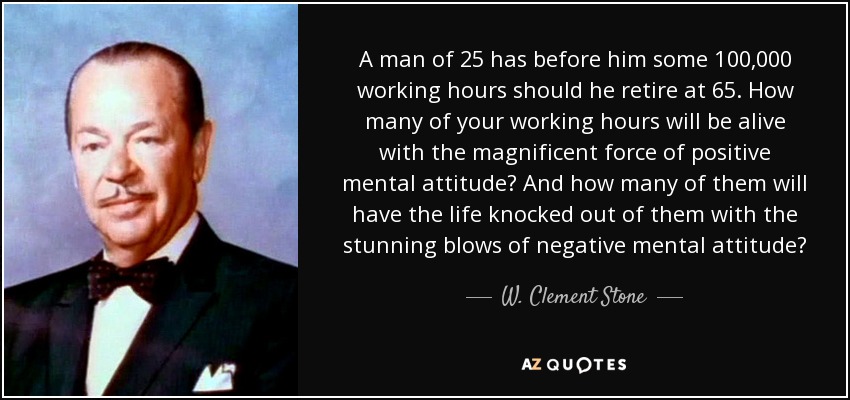 A man of 25 has before him some 100,000 working hours should he retire at 65. How many of your working hours will be alive with the magnificent force of positive mental attitude? And how many of them will have the life knocked out of them with the stunning blows of negative mental attitude? - W. Clement Stone