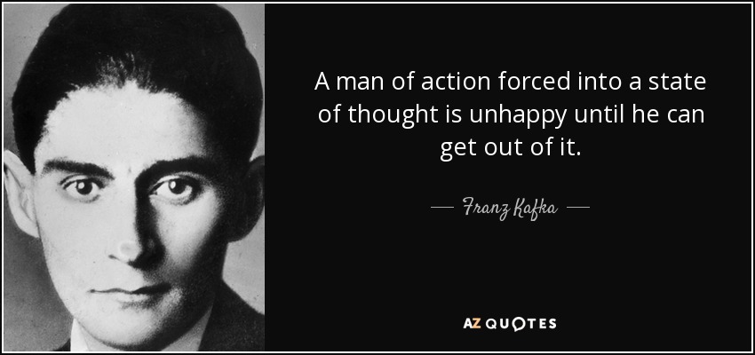 A man of action forced into a state of thought is unhappy until he can get out of it. - Franz Kafka