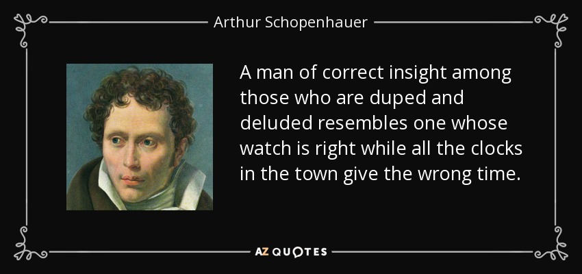A man of correct insight among those who are duped and deluded resembles one whose watch is right while all the clocks in the town give the wrong time. - Arthur Schopenhauer