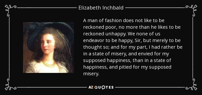 A man of fashion does not like to be reckoned poor, no more than he likes to be reckoned unhappy. We none of us endeavor to be happy, Sir, but merely to be thought so; and for my part, I had rather be in a state of misery, and envied for my supposed happiness, than in a state of happiness, and pitied for my supposed misery. - Elizabeth Inchbald