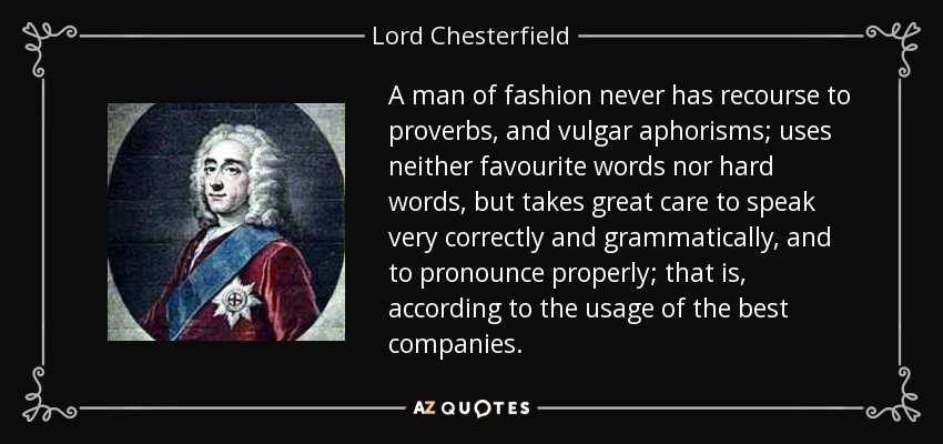 A man of fashion never has recourse to proverbs, and vulgar aphorisms; uses neither favourite words nor hard words, but takes great care to speak very correctly and grammatically, and to pronounce properly; that is, according to the usage of the best companies. - Lord Chesterfield