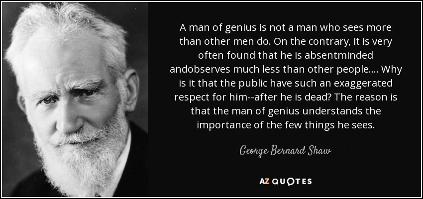 A man of genius is not a man who sees more than other men do. On the contrary, it is very often found that he is absentminded andobserves much less than other people.... Why is it that the public have such an exaggerated respect for him--after he is dead? The reason is that the man of genius understands the importance of the few things he sees. - George Bernard Shaw