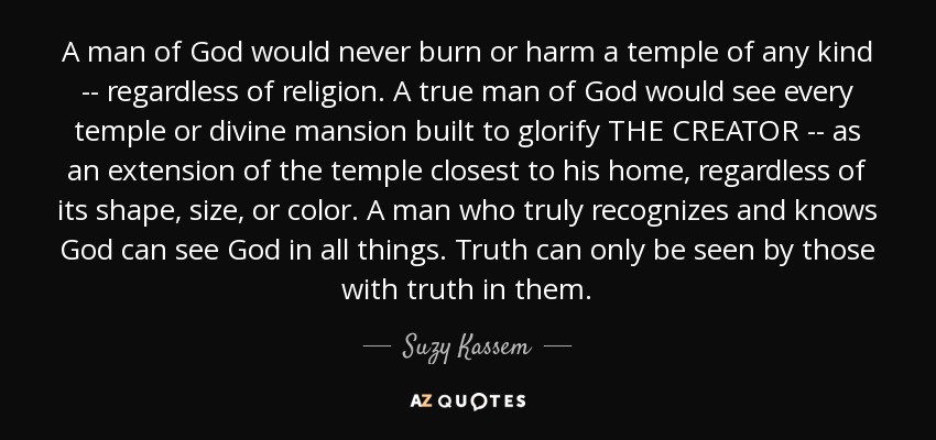 A man of God would never burn or harm a temple of any kind -- regardless of religion. A true man of God would see every temple or divine mansion built to glorify THE CREATOR -- as an extension of the temple closest to his home, regardless of its shape, size, or color. A man who truly recognizes and knows God can see God in all things. Truth can only be seen by those with truth in them. - Suzy Kassem