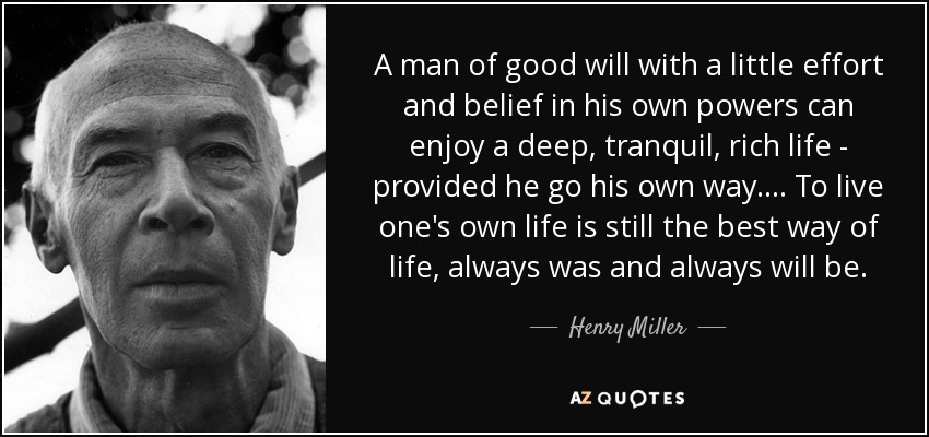 A man of good will with a little effort and belief in his own powers can enjoy a deep, tranquil, rich life - provided he go his own way.... To live one's own life is still the best way of life, always was and always will be. - Henry Miller