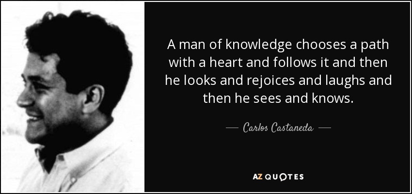 A man of knowledge chooses a path with a heart and follows it and then he looks and rejoices and laughs and then he sees and knows. - Carlos Castaneda