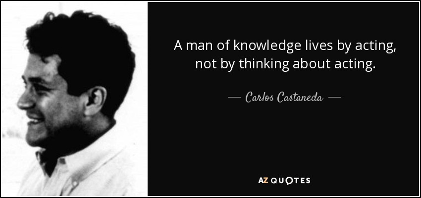 A man of knowledge lives by acting, not by thinking about acting. - Carlos Castaneda