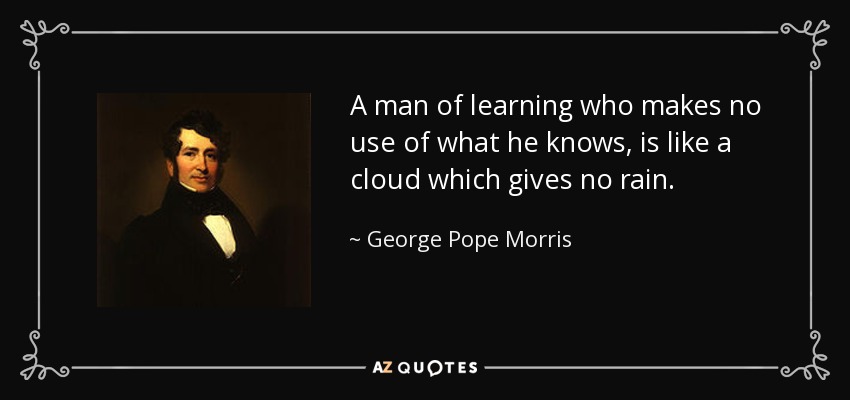A man of learning who makes no use of what he knows, is like a cloud which gives no rain. - George Pope Morris