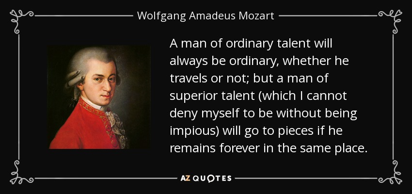 A man of ordinary talent will always be ordinary, whether he travels or not; but a man of superior talent (which I cannot deny myself to be without being impious) will go to pieces if he remains forever in the same place. - Wolfgang Amadeus Mozart