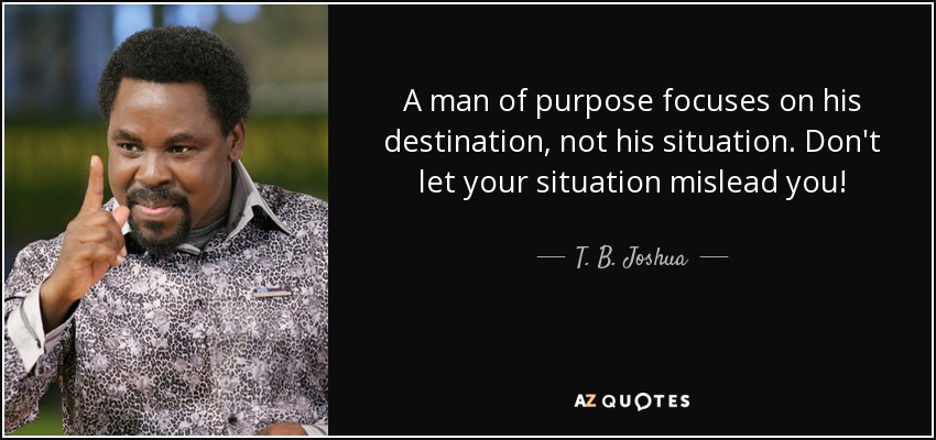 A man of purpose focuses on his destination, not his situation. Don't let your situation mislead you! - T. B. Joshua