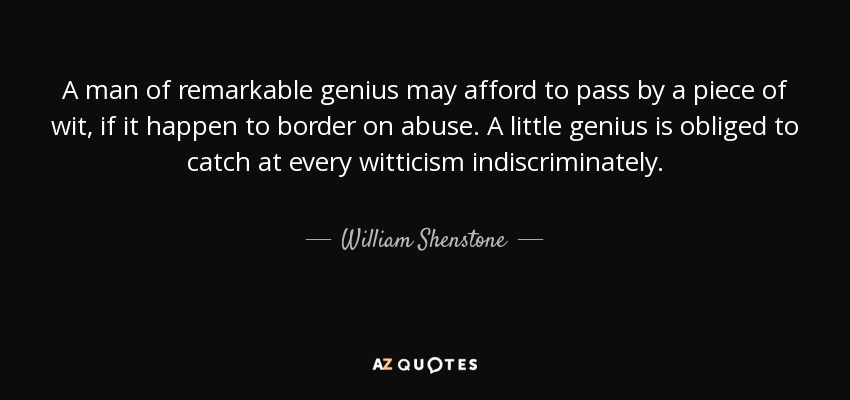 A man of remarkable genius may afford to pass by a piece of wit, if it happen to border on abuse. A little genius is obliged to catch at every witticism indiscriminately. - William Shenstone