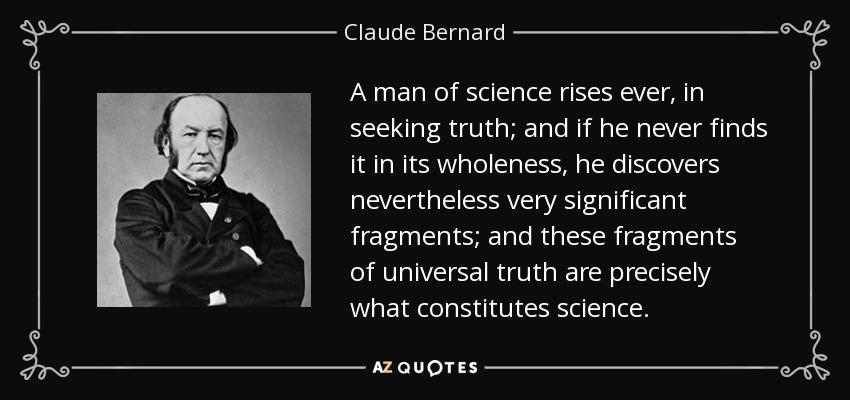 A man of science rises ever, in seeking truth; and if he never finds it in its wholeness, he discovers nevertheless very significant fragments; and these fragments of universal truth are precisely what constitutes science. - Claude Bernard