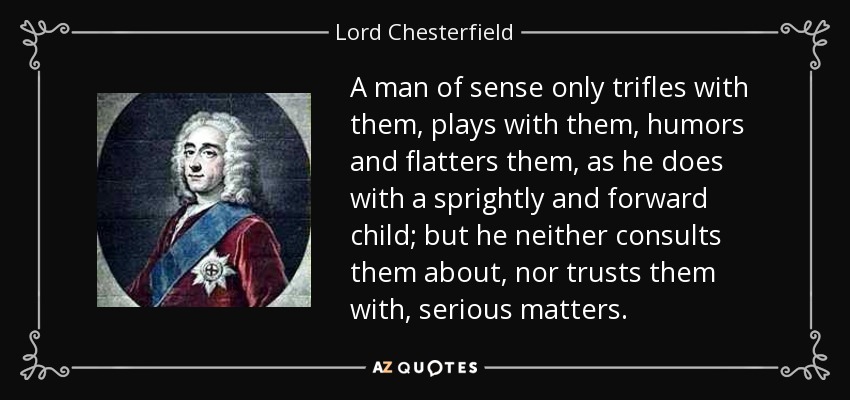 A man of sense only trifles with them, plays with them, humors and flatters them, as he does with a sprightly and forward child; but he neither consults them about, nor trusts them with, serious matters. - Lord Chesterfield
