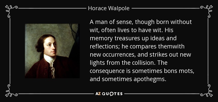A man of sense, though born without wit, often lives to have wit. His memory treasures up ideas and reflections; he compares themwith new occurrences, and strikes out new lights from the collision. The consequence is sometimes bons mots, and sometimes apothegms. - Horace Walpole