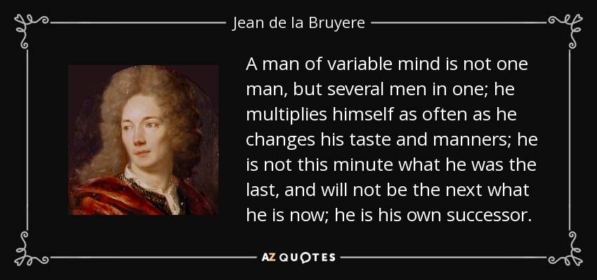 A man of variable mind is not one man, but several men in one; he multiplies himself as often as he changes his taste and manners; he is not this minute what he was the last, and will not be the next what he is now; he is his own successor. - Jean de la Bruyere