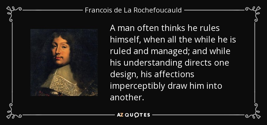 A man often thinks he rules himself, when all the while he is ruled and managed; and while his understanding directs one design, his affections imperceptibly draw him into another. - Francois de La Rochefoucauld