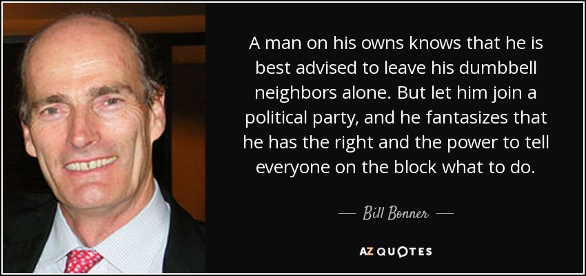 A man on his owns knows that he is best advised to leave his dumbbell neighbors alone. But let him join a political party, and he fantasizes that he has the right and the power to tell everyone on the block what to do. - Bill Bonner