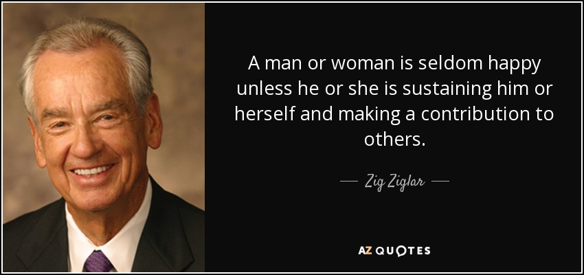 A man or woman is seldom happy unless he or she is sustaining him or herself and making a contribution to others. - Zig Ziglar