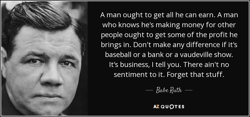 A man ought to get all he can earn. A man who knows he's making money for other people ought to get some of the profit he brings in. Don't make any difference if it's baseball or a bank or a vaudeville show. It's business, I tell you. There ain't no sentiment to it. Forget that stuff. - Babe Ruth