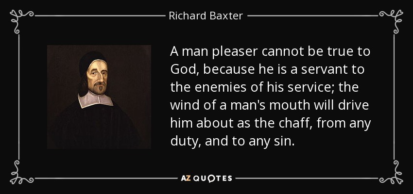 A man pleaser cannot be true to God, because he is a servant to the enemies of his service; the wind of a man's mouth will drive him about as the chaff, from any duty, and to any sin. - Richard Baxter