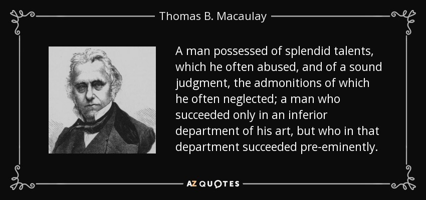 A man possessed of splendid talents, which he often abused, and of a sound judgment, the admonitions of which he often neglected; a man who succeeded only in an inferior department of his art, but who in that department succeeded pre-eminently. - Thomas B. Macaulay