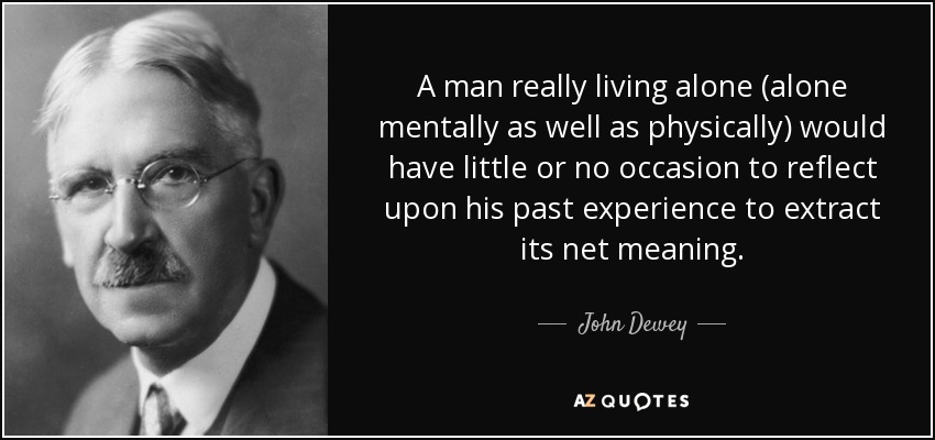 A man really living alone (alone mentally as well as physically) would have little or no occasion to reflect upon his past experience to extract its net meaning. - John Dewey