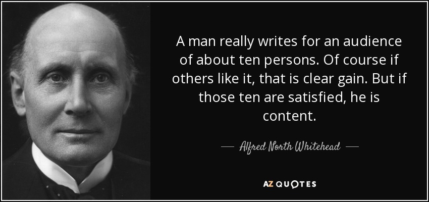 A man really writes for an audience of about ten persons. Of course if others like it, that is clear gain. But if those ten are satisfied, he is content. - Alfred North Whitehead