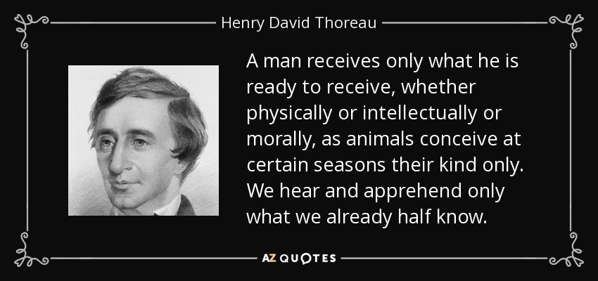 A man receives only what he is ready to receive, whether physically or intellectually or morally, as animals conceive at certain seasons their kind only. We hear and apprehend only what we already half know. - Henry David Thoreau