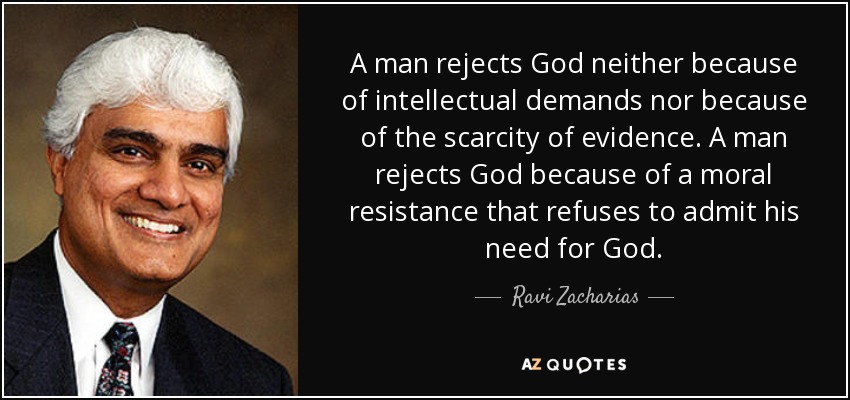 A man rejects God neither because of intellectual demands nor because of the scarcity of evidence. A man rejects God because of a moral resistance that refuses to admit his need for God. - Ravi Zacharias