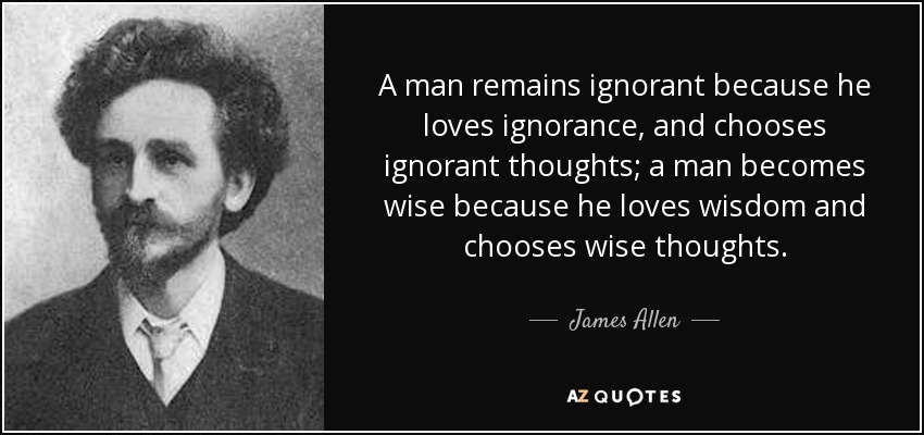 A man remains ignorant because he loves ignorance, and chooses ignorant thoughts; a man becomes wise because he loves wisdom and chooses wise thoughts. - James Allen