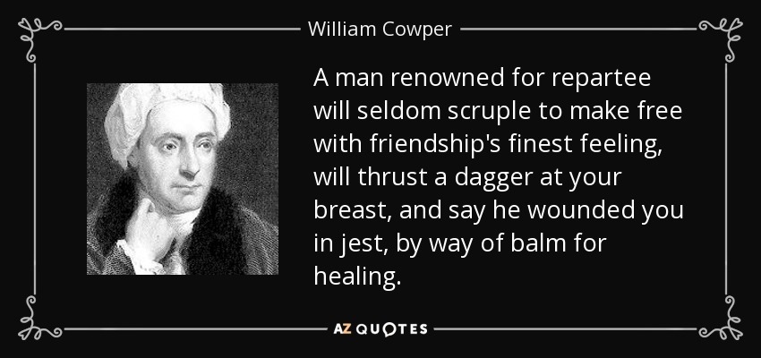 A man renowned for repartee will seldom scruple to make free with friendship's finest feeling, will thrust a dagger at your breast, and say he wounded you in jest, by way of balm for healing. - William Cowper