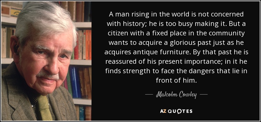 A man rising in the world is not concerned with history; he is too busy making it. But a citizen with a fixed place in the community wants to acquire a glorious past just as he acquires antique furniture. By that past he is reassured of his present importance; in it he finds strength to face the dangers that lie in front of him. - Malcolm Cowley