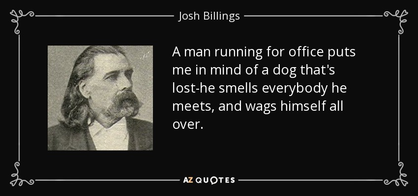 A man running for office puts me in mind of a dog that's lost-he smells everybody he meets, and wags himself all over. - Josh Billings