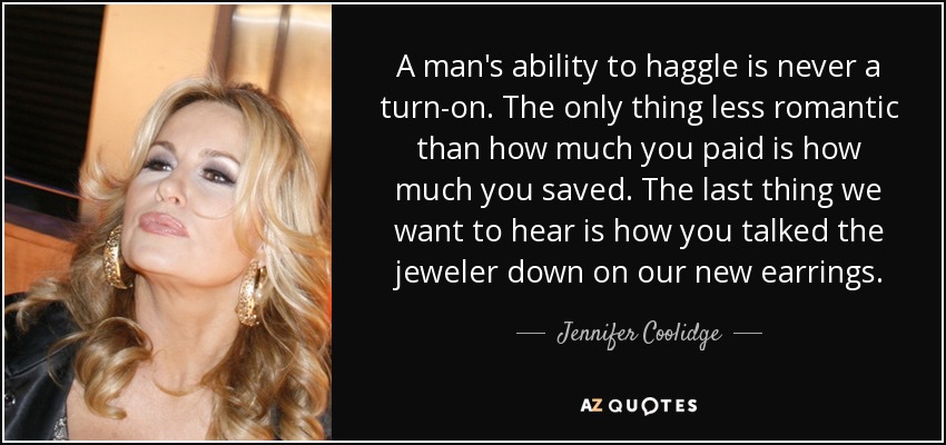 A man's ability to haggle is never a turn-on. The only thing less romantic than how much you paid is how much you saved. The last thing we want to hear is how you talked the jeweler down on our new earrings. - Jennifer Coolidge
