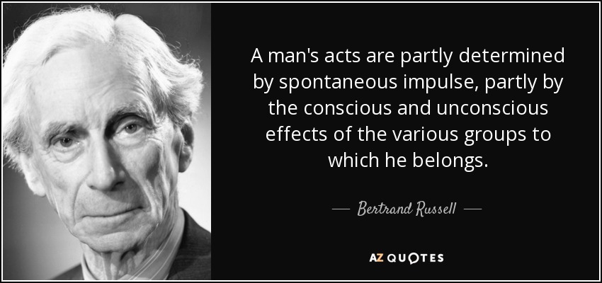 A man's acts are partly determined by spontaneous impulse, partly by the conscious and unconscious effects of the various groups to which he belongs. - Bertrand Russell