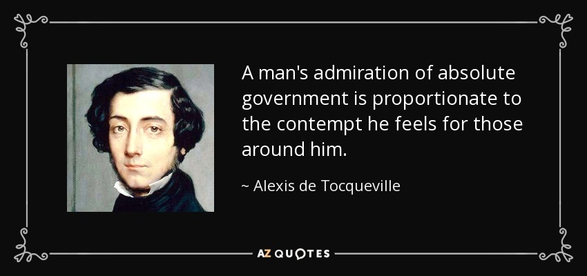 A man's admiration of absolute government is proportionate to the contempt he feels for those around him. - Alexis de Tocqueville