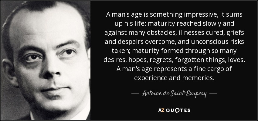 A man's age is something impressive, it sums up his life: maturity reached slowly and against many obstacles, illnesses cured, griefs and despairs overcome, and unconscious risks taken; maturity formed through so many desires, hopes, regrets, forgotten things, loves. A man's age represents a fine cargo of experience and memories. - Antoine de Saint-Exupery