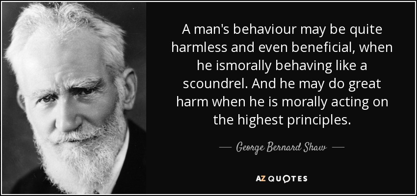 A man's behaviour may be quite harmless and even beneficial, when he ismorally behaving like a scoundrel. And he may do great harm when he is morally acting on the highest principles. - George Bernard Shaw