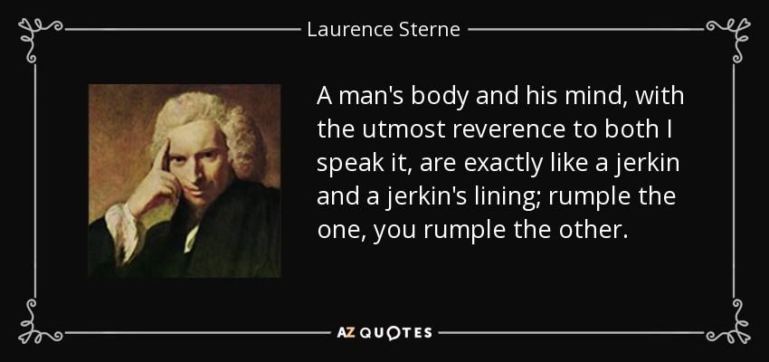 A man's body and his mind, with the utmost reverence to both I speak it, are exactly like a jerkin and a jerkin's lining; rumple the one, you rumple the other. - Laurence Sterne