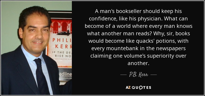 A man's bookseller should keep his confidence, like his physician. What can become of a world where every man knows what another man reads? Why, sir, books would become like quacks' potions, with every mountebank in the newspapers claiming one volume's superiority over another. - P.B. Kerr