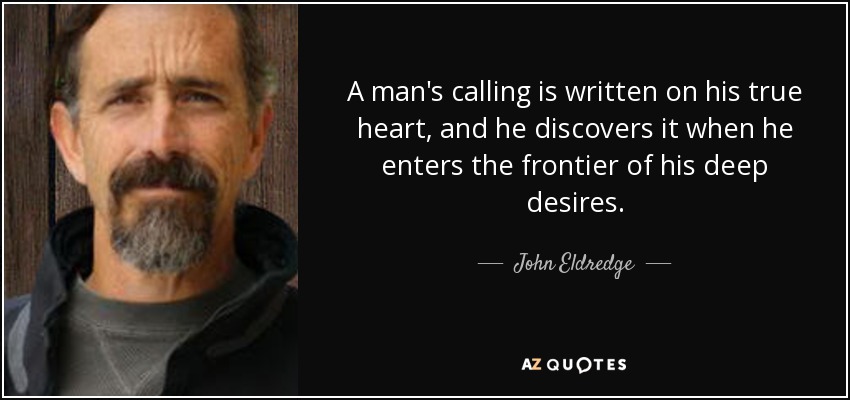 A man's calling is written on his true heart, and he discovers it when he enters the frontier of his deep desires. - John Eldredge