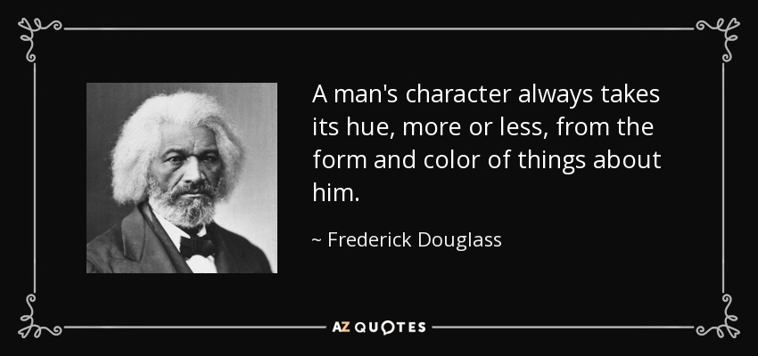 A man's character always takes its hue, more or less, from the form and color of things about him. - Frederick Douglass