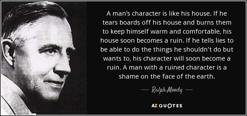 A man's character is like his house. If he tears boards off his house and burns them to keep himself warm and comfortable, his house soon becomes a ruin. If he tells lies to be able to do the things he shouldn't do but wants to, his character will soon become a ruin. A man with a ruined character is a shame on the face of the earth. - Ralph Moody