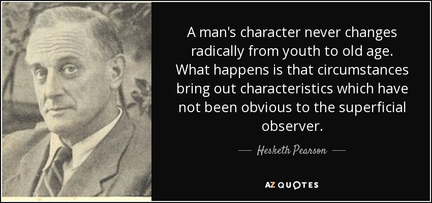 A man's character never changes radically from youth to old age. What happens is that circumstances bring out characteristics which have not been obvious to the superficial observer. - Hesketh Pearson