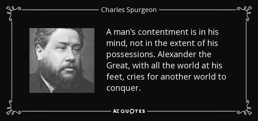 A man's contentment is in his mind, not in the extent of his possessions. Alexander the Great, with all the world at his feet, cries for another world to conquer. - Charles Spurgeon