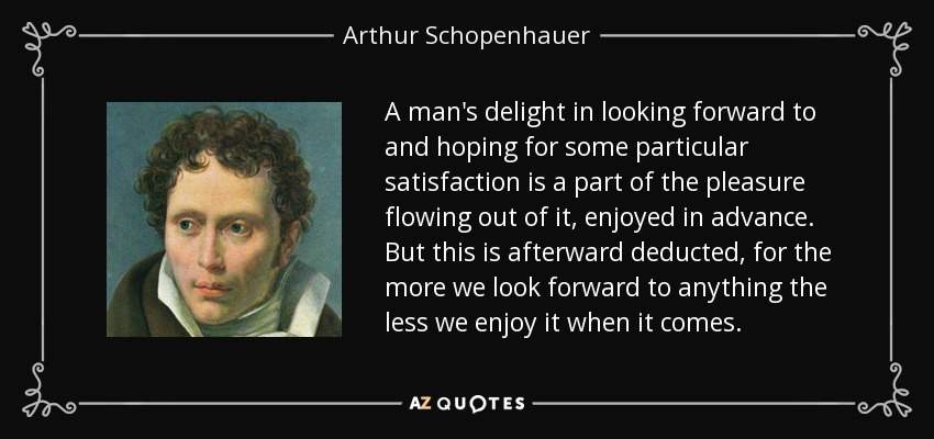 A man's delight in looking forward to and hoping for some particular satisfaction is a part of the pleasure flowing out of it, enjoyed in advance. But this is afterward deducted, for the more we look forward to anything the less we enjoy it when it comes. - Arthur Schopenhauer