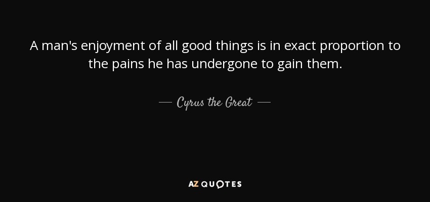 A man's enjoyment of all good things is in exact proportion to the pains he has undergone to gain them. - Cyrus the Great